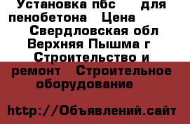 Установка пбс-180 для пенобетона › Цена ­ 60 000 - Свердловская обл., Верхняя Пышма г. Строительство и ремонт » Строительное оборудование   